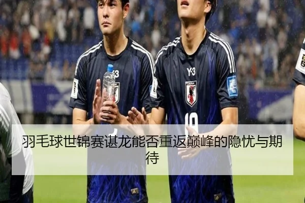 羽毛球世锦赛谌龙能否重返巅峰的隐忧与期待